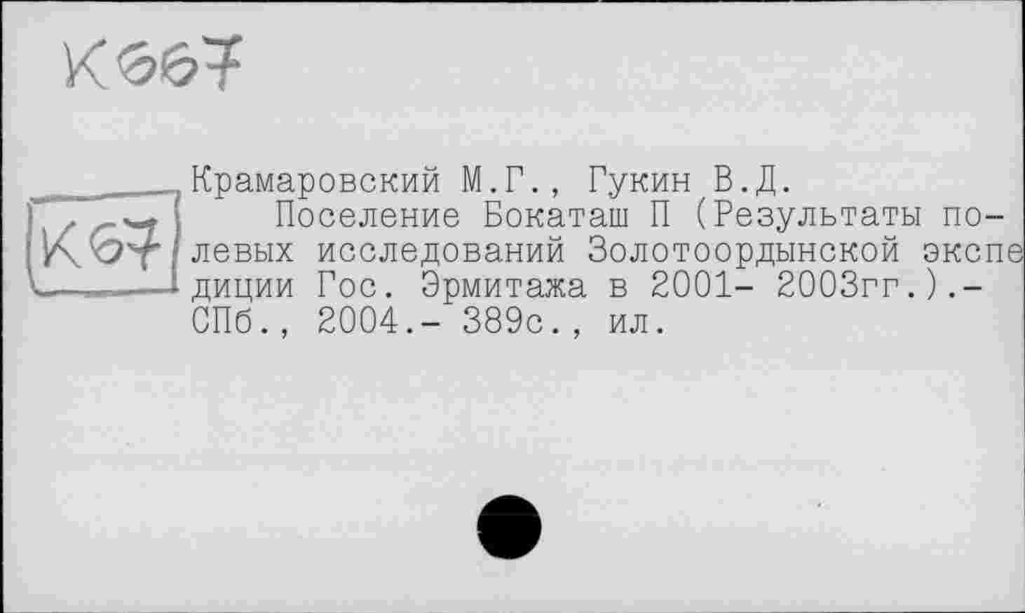 ﻿
[Кб?]
Крамаровский М.Г., Гукин В.Д.
Поселение Бокаташ П (Результаты полевых исследований Золотоордынской эксп диции Гос. Эрмитажа в 2001- 2003гг.).-СПб., 2004.- 389с., ил.